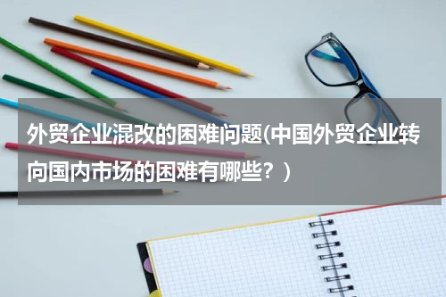 外贸企业混改的困难问题(中国外贸企业转向国内市场的困难有哪些？)