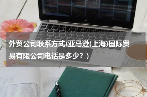 外贸公司联系方式(亚马逊(上海)国际贸易有限公司电话是多少？)