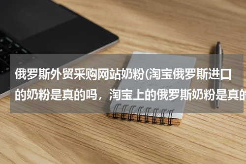 俄罗斯外贸采购网站奶粉(淘宝俄罗斯进口的奶粉是真的吗，淘宝上的俄罗斯奶粉是真的吗)