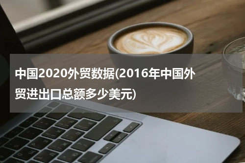 中国2020外贸数据(2016年中国外贸进出口总额多少美元)