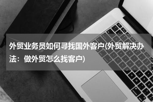 外贸业务员如何寻找国外客户(外贸解决办法：做外贸怎么找客户)