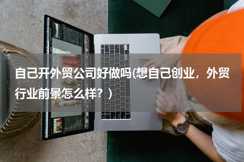 自己开外贸公司好做吗(想自己创业，外贸行业前景怎么样？)