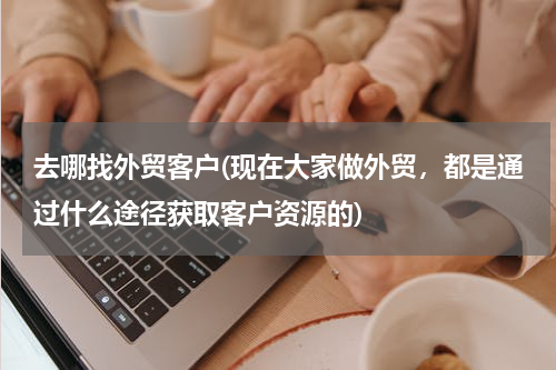 去哪找外贸客户(现在大家做外贸，都是通过什么途径获取客户资源的)