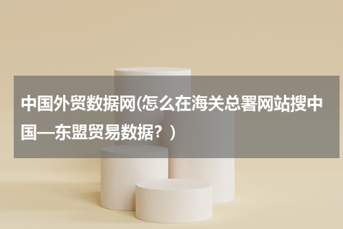中国外贸数据网(怎么在海关总署网站搜中国—东盟贸易数据？)