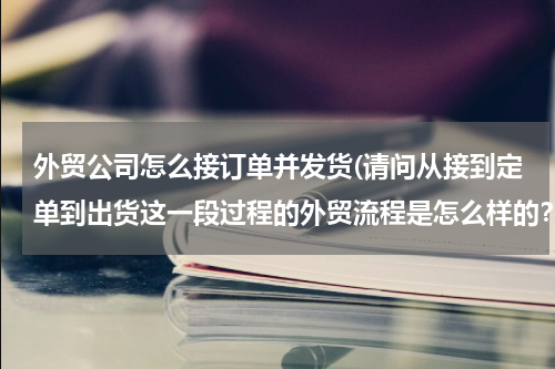外贸公司怎么接订单并发货(请问从接到定单到出货这一段过程的外贸流程是怎么样的？)