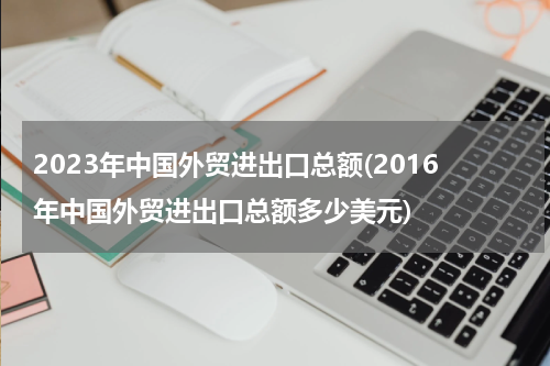 2023年中国外贸进出口总额(2016年中国外贸进出口总额多少美元)