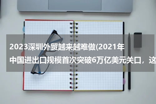 2023深圳外贸越来越难做(2021年中国进出口规模首次突破6万亿美元关口，这意味着什么？)