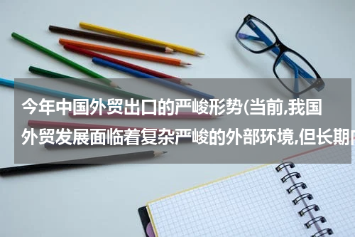 今年中国外贸出口的严峻形势(当前,我国外贸发展面临着复杂严峻的外部环境,但长期向好的局面没有改变外贸结？)