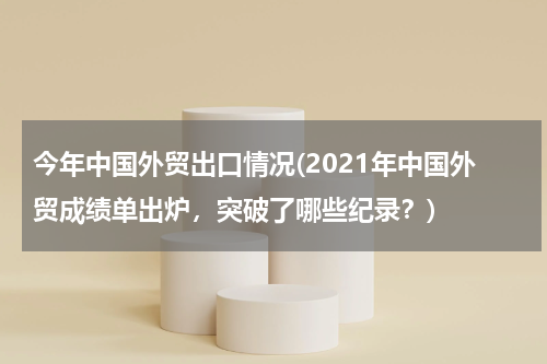 今年中国外贸出口情况(2021年中国外贸成绩单出炉，突破了哪些纪录？)