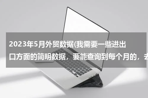 2023年5月外贸数据(我需要一些进出口方面的简明数据，要能查询到每个月的，去哪里能找得到？)