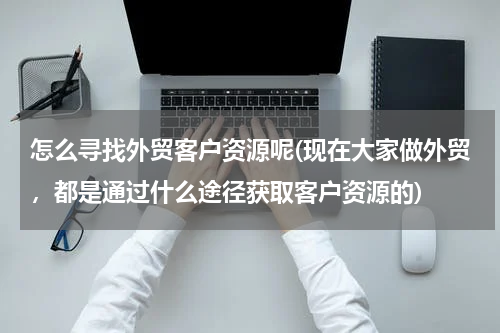 怎么寻找外贸客户资源呢(现在大家做外贸，都是通过什么途径获取客户资源的)