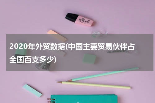 2020年外贸数据(中国主要贸易伙伴占全国百支多少)