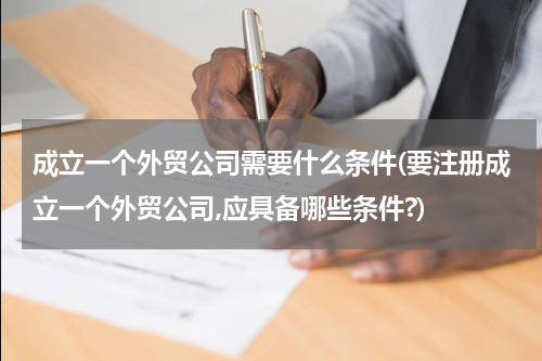 成立一个外贸公司需要什么条件(要注册成立一个外贸公司,应具备哪些条件?)