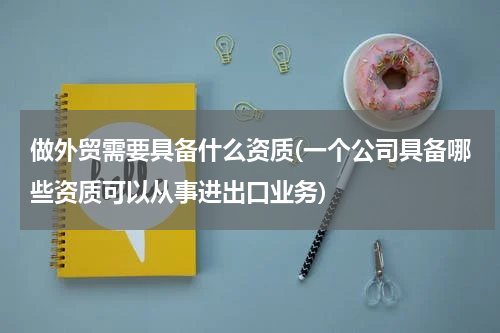 做外贸需要具备什么资质(一个公司具备哪些资质可以从事进出口业务)