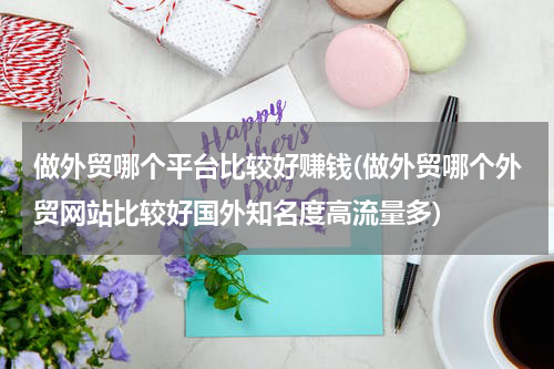 做外贸哪个平台比较好赚钱(做外贸哪个外贸网站比较好国外知名度高流量多)