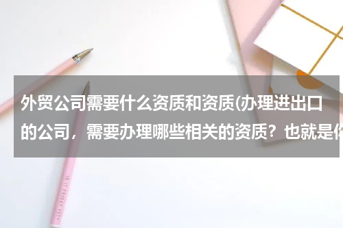 外贸公司需要什么资质和资质(办理进出口的公司，需要办理哪些相关的资质？也就是你们说的前置许可证需要办理哪些？)