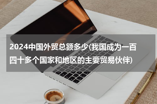2024中国外贸总额多少(我国成为一百四十多个国家和地区的主要贸易伙伴)