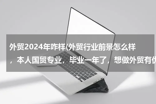 外贸2024年咋样(外贸行业前景怎么样，本人国贸专业，毕业一年了，想做外贸有优势和机会吗，英语四级水平)
