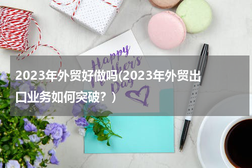 2023年外贸好做吗(2023年外贸出口业务如何突破？)