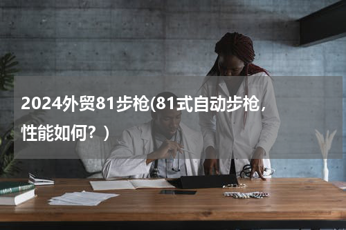 2024外贸81步枪(81式自动步枪，性能如何？)