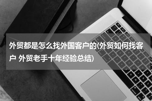 外贸都是怎么找外国客户的(外贸如何找客户 外贸老手十年经验总结)