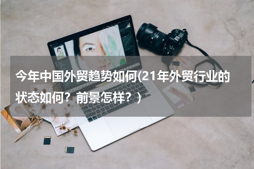 今年中国外贸趋势如何(21年外贸行业的状态如何？前景怎样？)