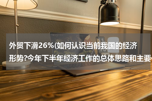 外贸下滑26%(如何认识当前我国的经济形势?今年下半年经济工作的总体思路和主要任务是什么？)