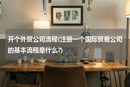 开个外贸公司流程(注册一个国际贸易公司的基本流程是什么?)