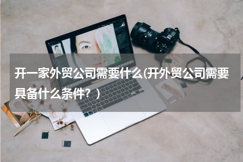 开一家外贸公司需要什么(开外贸公司需要具备什么条件？)