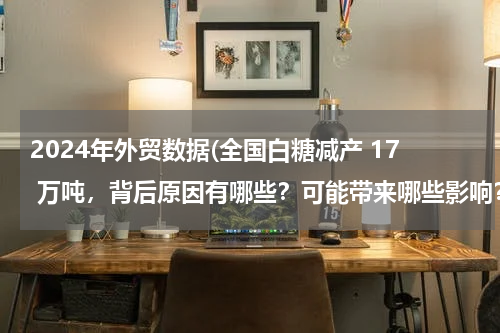 2024年外贸数据(全国白糖减产 17 万吨，背后原因有哪些？可能带来哪些影响？)