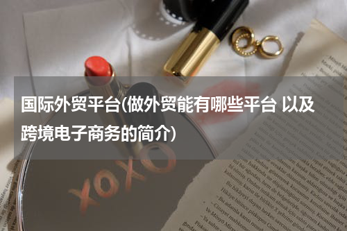 国际外贸平台(做外贸能有哪些平台 以及跨境电子商务的简介)