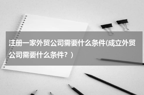 注册一家外贸公司需要什么条件(成立外贸公司需要什么条件？)