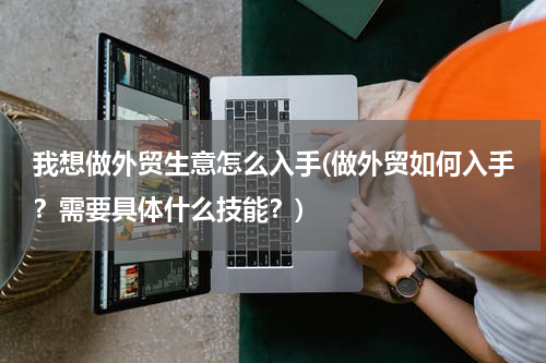 我想做外贸生意怎么入手(做外贸如何入手？需要具体什么技能？)