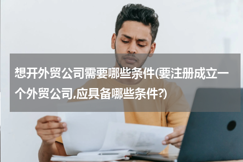 想开外贸公司需要哪些条件(要注册成立一个外贸公司,应具备哪些条件?)