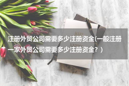 注册外贸公司需要多少注册资金(一般注册一家外贸公司需要多少注册资金？)