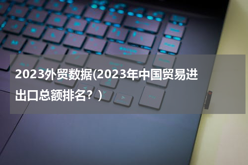 2023外贸数据(2023年中国贸易进出口总额排名？)
