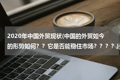 2020年中国外贸现状(中国的外贸如今的形势如何？？它是否能稳住市场？？？？)