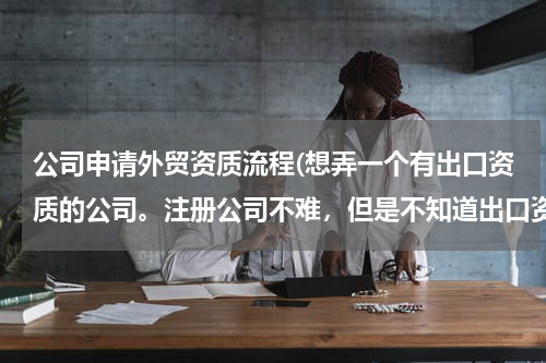 公司申请外贸资质流程(想弄一个有出口资质的公司。注册公司不难，但是不知道出口资质好不好弄，有人清楚流程吗？)
