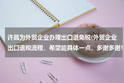 许昌为外贸企业办理出口退免税(外贸企业出口退税流程，希望能具体一点，多谢多谢！)