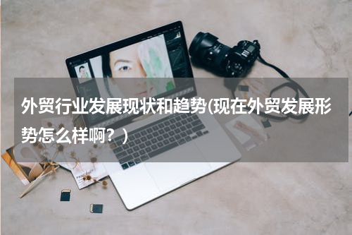 外贸行业发展现状和趋势(现在外贸发展形势怎么样啊？)