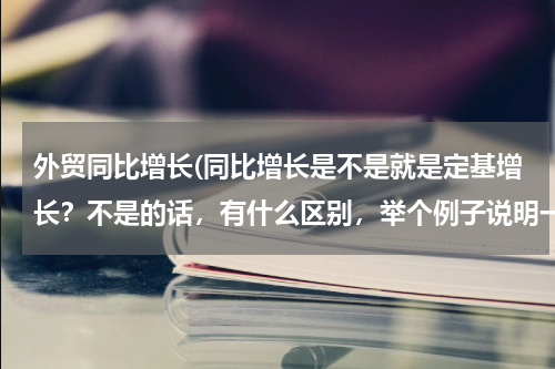 外贸同比增长(同比增长是不是就是定基增长？不是的话，有什么区别，举个例子说明一下)