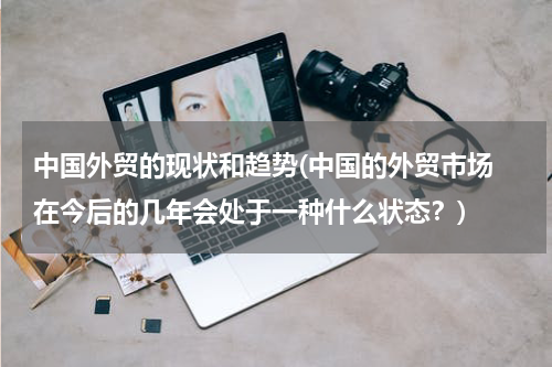 中国外贸的现状和趋势(中国的外贸市场 在今后的几年会处于一种什么状态？)