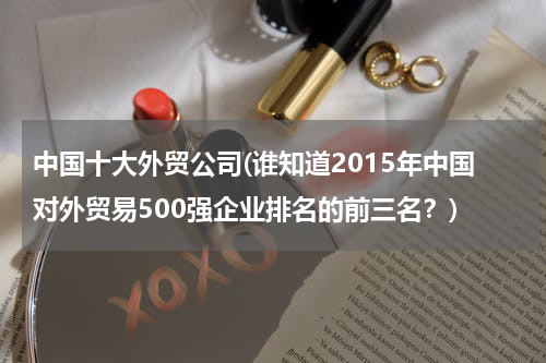 中国十大外贸公司(谁知道2015年中国对外贸易500强企业排名的前三名？)