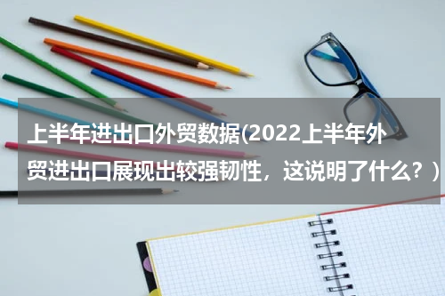 上半年进出口外贸数据(2022上半年外贸进出口展现出较强韧性，这说明了什么？)