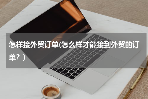 怎样接外贸订单(怎么样才能接到外贸的订单？)