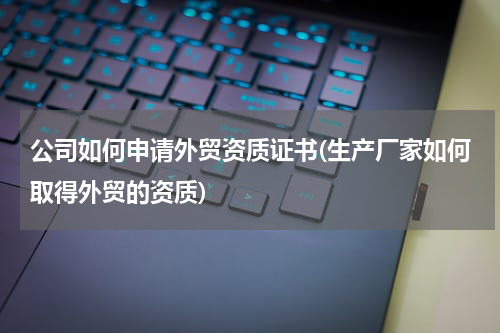 公司如何申请外贸资质证书(生产厂家如何取得外贸的资质)