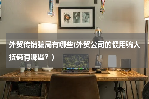 外贸传销骗局有哪些(外贸公司的惯用骗人技俩有哪些？)
