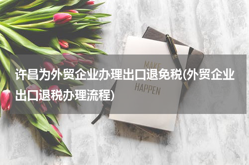 许昌为外贸企业办理出口退免税(外贸企业出口退税办理流程)