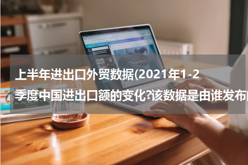 上半年进出口外贸数据(2021年1-2季度中国进出口额的变化?该数据是由谁发布的)