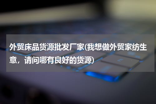 外贸床品货源批发厂家(我想做外贸家纺生意，请问哪有良好的货源)